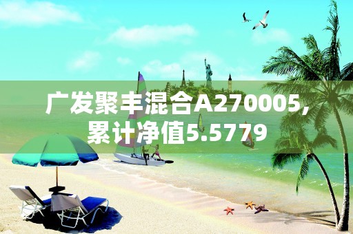 广发聚丰混合A270005,累计净值5.5779