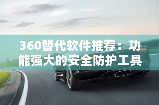 360替代软件推荐：功能强大的安全防护工具大盘点！