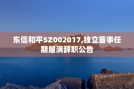 东信和平SZ002017,独立董事任期届满辞职公告