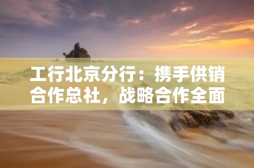 工行北京分行：携手供销合作总社，战略合作全面升级