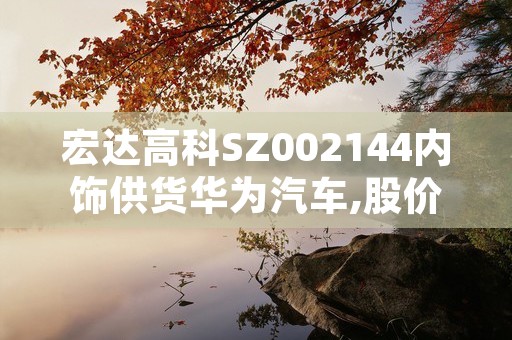 宏达高科SZ002144内饰供货华为汽车,股价持续回升