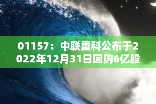 01157：中联重科公布于2022年12月31日回购6亿股A股，占公司总股本99%