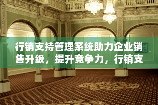 行销支持管理系统助力企业销售升级，提升竞争力，行销支持系统用户登录