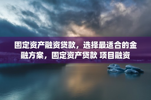 固定资产融资贷款，选择最适合的金融方案，固定资产贷款 项目融资