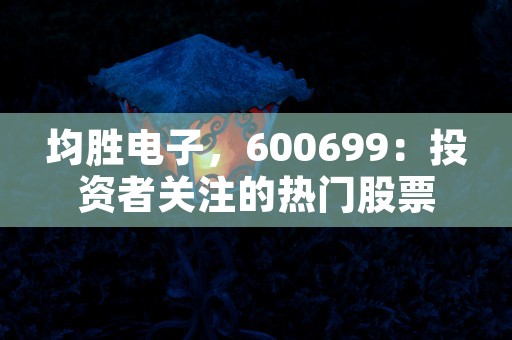 均胜电子，600699：投资者关注的热门股票