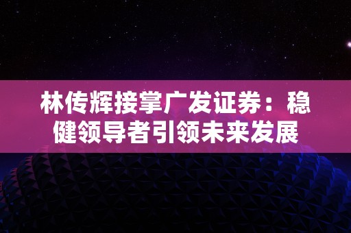 林传辉接掌广发证券：稳健领导者引领未来发展