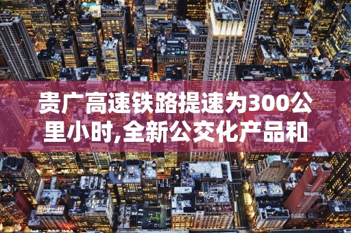 贵广高速铁路提速为300公里小时,全新公交化产品和票制服务