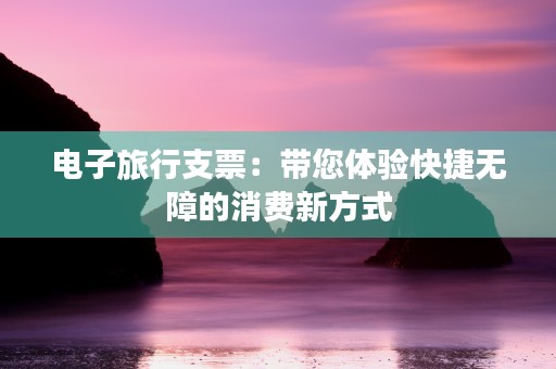 电子旅行支票：带您体验快捷无障的消费新方式