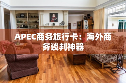 APEC商务旅行卡：海外商务谈判神器