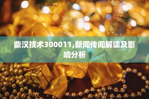 鼎汉技术300011,新闻传闻解读及影响分析