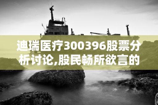 迪瑞医疗300396股票分析讨论,股民畅所欲言的股票论坛社区