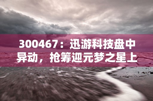 300467：迅游科技盘中异动，抢筹迎元梦之星上线！