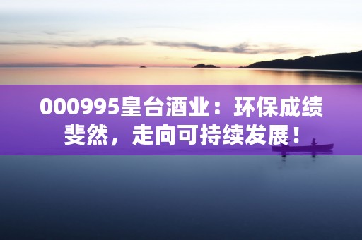 000995皇台酒业：环保成绩斐然，走向可持续发展！