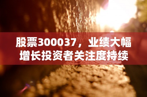 股票300037，业绩大幅增长投资者关注度持续攀升