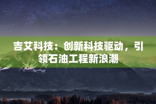 吉艾科技：创新科技驱动，引领石油工程新浪潮