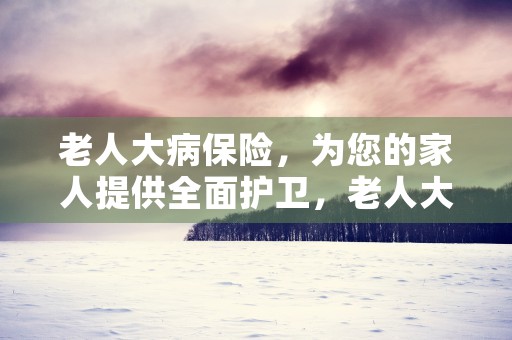 老人大病保险，为您的家人提供全面护卫，老人大病报销