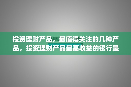 投资理财产品，最值得关注的几种产品，投资理财产品最高收益的银行是哪家