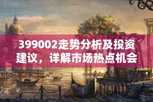 399002走势分析及投资建议，详解市场热点机会