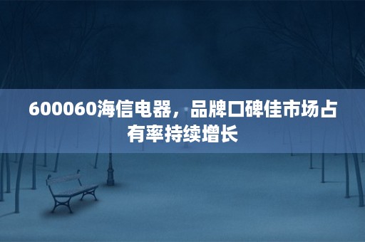 600060海信电器，品牌口碑佳市场占有率持续增长