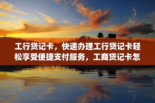 工行贷记卡，快速办理工行贷记卡轻松享受便捷支付服务，工商贷记卡怎么取现