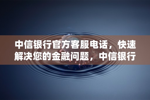 中信银行官方客服电话，快速解决您的金融问题，中信银行官方客服电话是多少