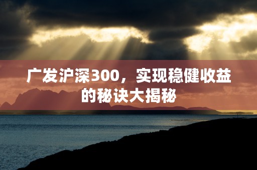 广发沪深300，实现稳健收益的秘诀大揭秘