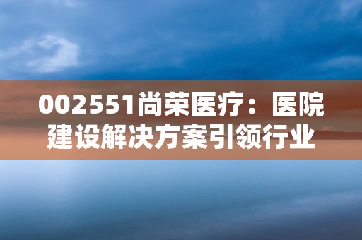 002551尚荣医疗：医院建设解决方案引领行业创新！，002551尚荣医疗股票行情