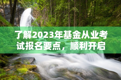 了解2023年基金从业考试报名要点，顺利开启职业新征程！