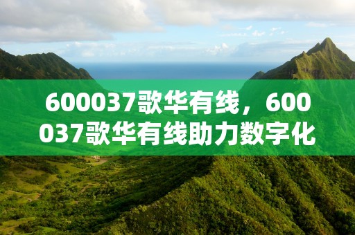 600037歌华有线，600037歌华有线助力数字化转型，600037歌华有线股票新浪网