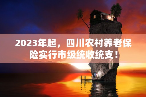 2023年起，四川农村养老保险实行市级统收统支！