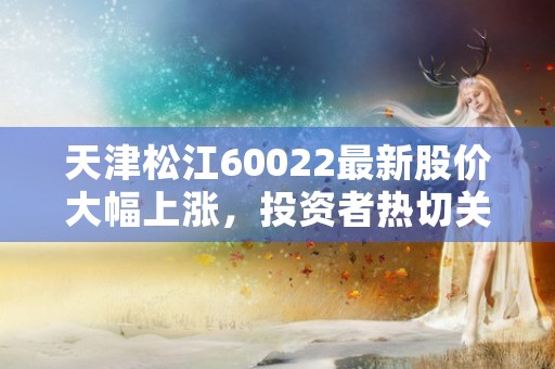 天津松江60022最新股价大幅上涨，投资者热切关注！，天津松江足球队员名单