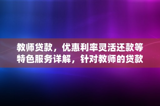 教师贷款，优惠利率灵活还款等特色服务详解，针对教师的贷款优惠