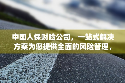 中国人保财险公司，一站式解决方案为您提供全面的风险管理，中国人保财险公司是央企吗