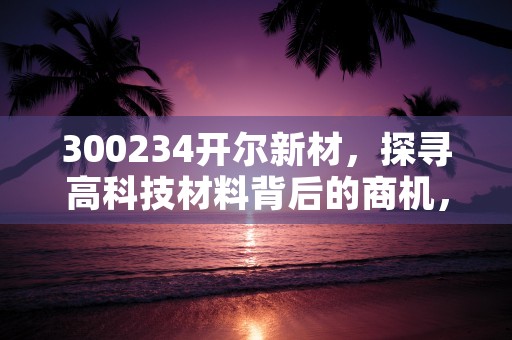 300234开尔新材，探寻高科技材料背后的商机，300234开尔新材半年报怎么样