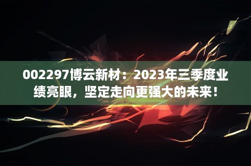 002297博云新材：2023年三季度业绩亮眼，坚定走向更强大的未来！