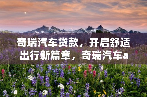 奇瑞汽车贷款，开启舒适出行新篇章，奇瑞汽车app下载