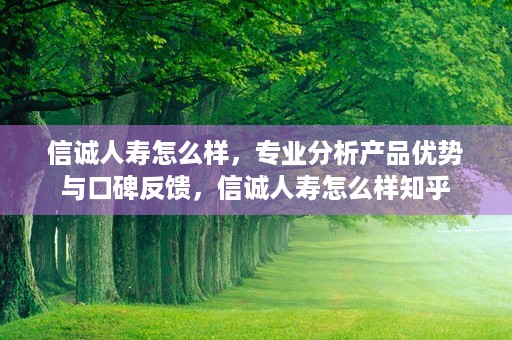 信诚人寿怎么样，专业分析产品优势与口碑反馈，信诚人寿怎么样知乎