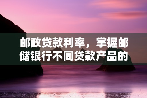 邮政贷款利率，掌握邮储银行不同贷款产品的优惠方案