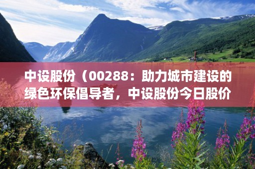 中设股份（00288：助力城市建设的绿色环保倡导者，中设股份今日股价