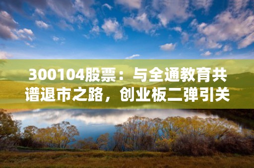 300104股票：与全通教育共谱退市之路，创业板二弹引关注！