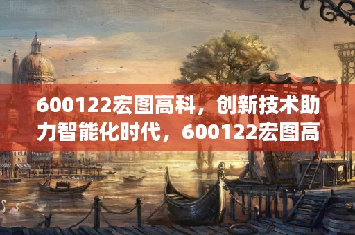 600122宏图高科，创新技术助力智能化时代，600122宏图高科股吧000673