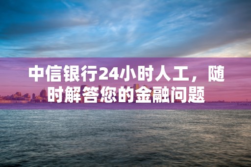 中信银行24小时人工，随时解答您的金融问题