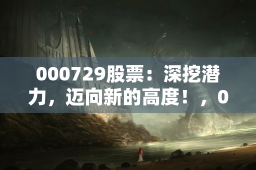 000729股票：深挖潜力，迈向新的高度！，000729股票行情