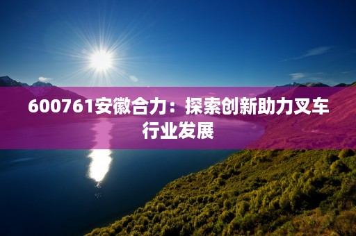 600761安徽合力：探索创新助力叉车行业发展