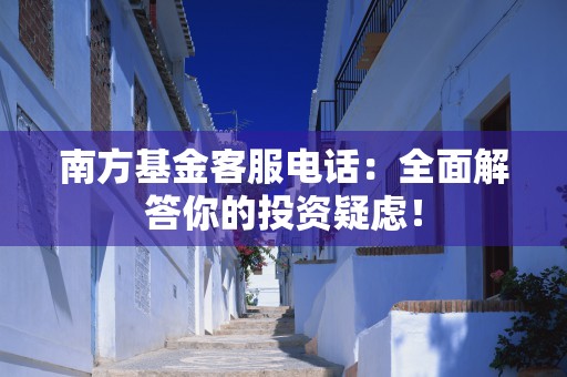 南方基金客服电话：全面解答你的投资疑虑！