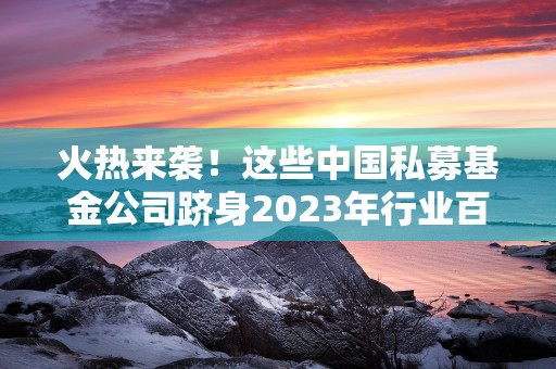 火热来袭！这些中国私募基金公司跻身2023年行业百强！