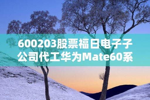 600203股票福日电子子公司代工华为Mate60系列，利益持续增长！