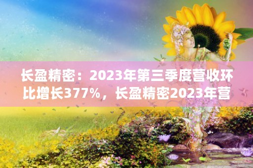 长盈精密：2023年第三季度营收环比增长377%，长盈精密2023年营收