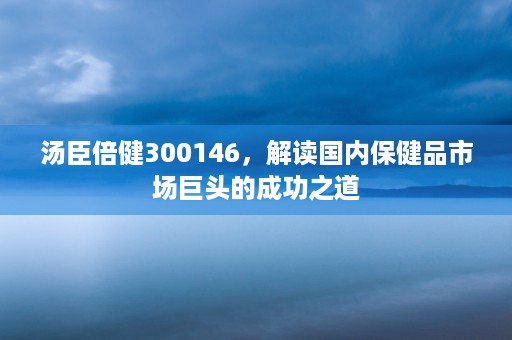 汤臣倍健300146，解读国内保健品市场巨头的成功之道