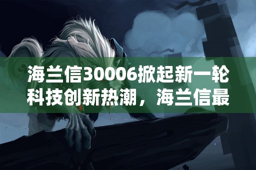 海兰信30006掀起新一轮科技创新热潮，海兰信最新消息重组